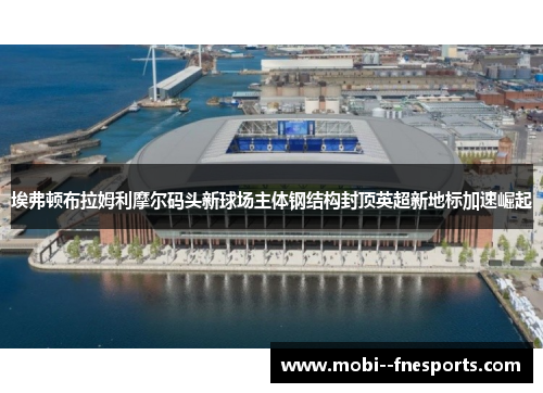 埃弗顿布拉姆利摩尔码头新球场主体钢结构封顶英超新地标加速崛起